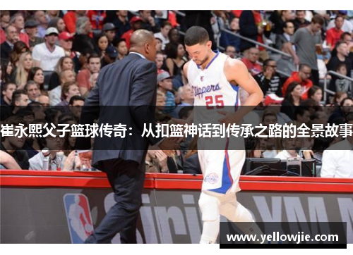 崔永熙父子篮球传奇:从扣篮神话到传承之路的全景故事