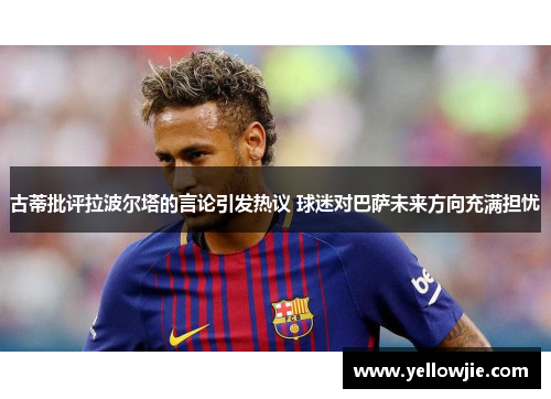 古蒂批评拉波尔塔的言论引发热议 球迷对巴萨未来方向充满担忧