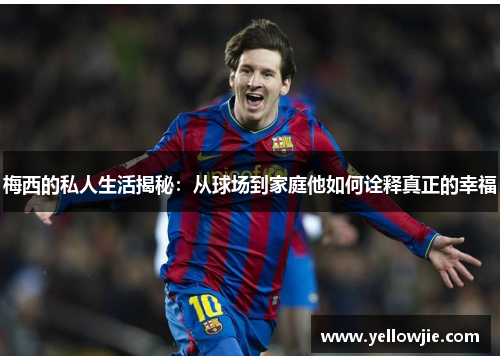 梅西的私人生活揭秘：从球场到家庭他如何诠释真正的幸福
