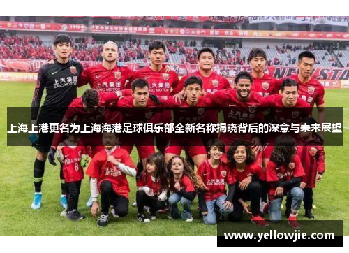 上海上港更名为上海海港足球俱乐部全新名称揭晓背后的深意与未来展望
