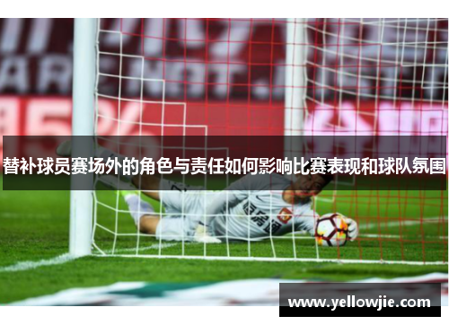 替补球员赛场外的角色与责任如何影响比赛表现和球队氛围