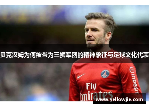 贝克汉姆为何被誉为三狮军团的精神象征与足球文化代表