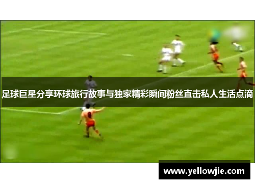 足球巨星分享环球旅行故事与独家精彩瞬间粉丝直击私人生活点滴